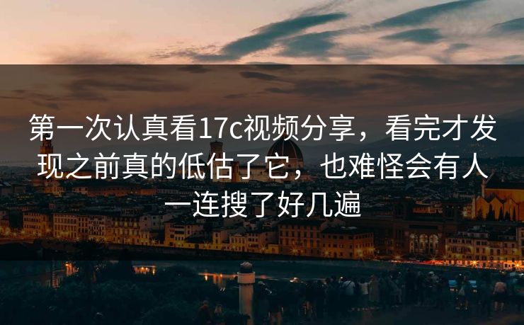 第一次认真看17c视频分享，看完才发现之前真的低估了它，也难怪会有人一连搜了好几遍