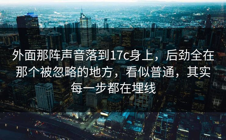 外面那阵声音落到17c身上，后劲全在那个被忽略的地方，看似普通，其实每一步都在埋线