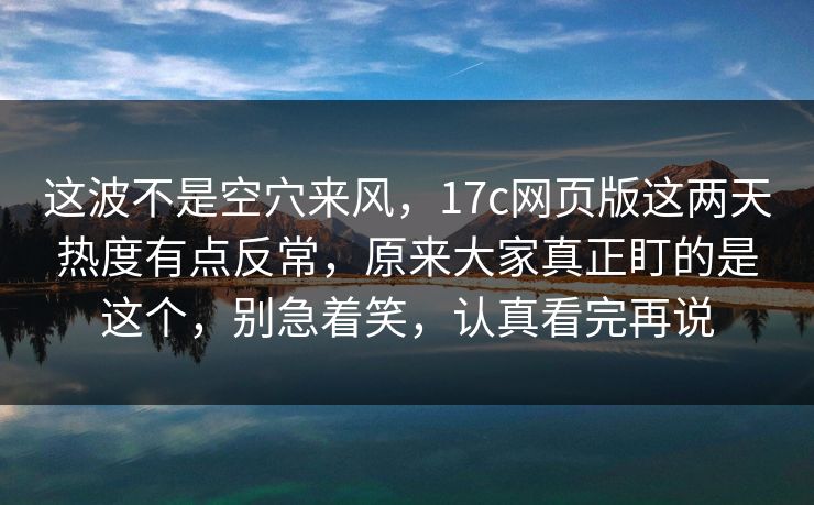 这波不是空穴来风，17c网页版这两天热度有点反常，原来大家真正盯的是这个，别急着笑，认真看完再说