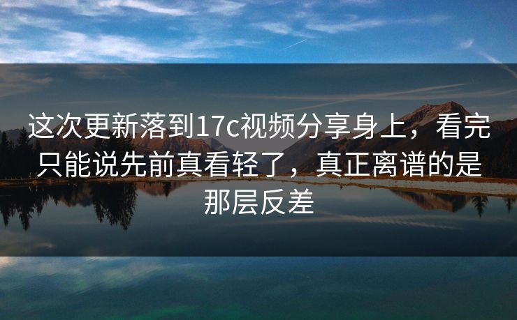 这次更新落到17c视频分享身上，看完只能说先前真看轻了，真正离谱的是那层反差