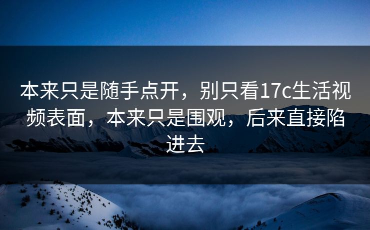 本来只是随手点开，别只看17c生活视频表面，本来只是围观，后来直接陷进去