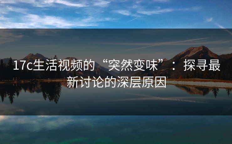 17c生活视频的“突然变味”：探寻最新讨论的深层原因
