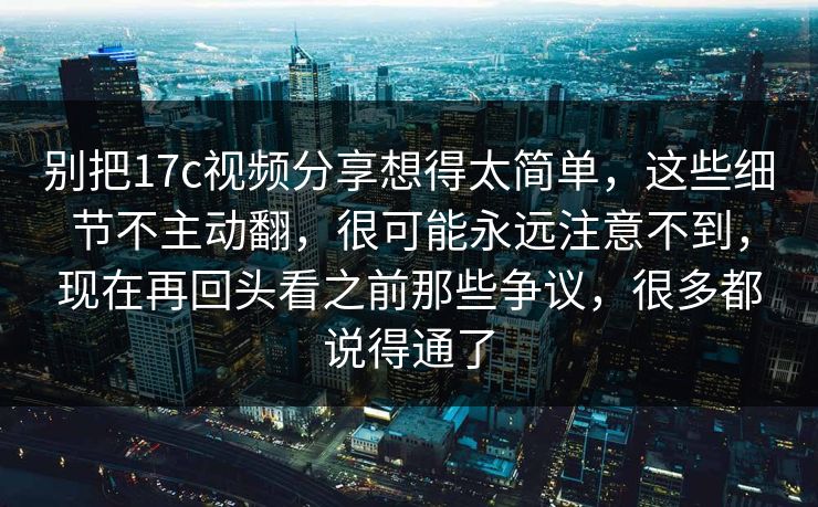 别把17c视频分享想得太简单，这些细节不主动翻，很可能永远注意不到，现在再回头看之前那些争议，很多都说得通了